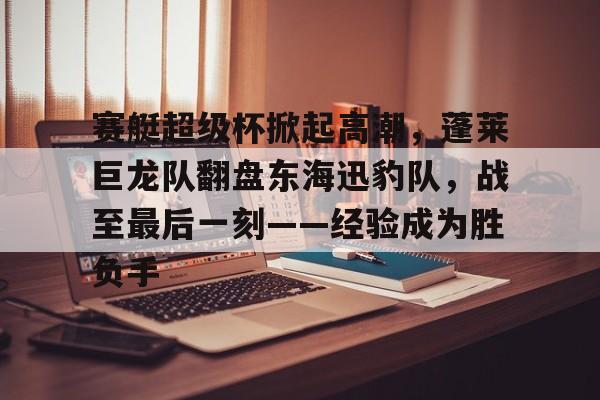 包含赛艇超级杯掀起高潮，蓬莱巨龙队翻盘东海迅豹队，战至最后一刻——经验成为胜负手的词条-爱游戏全站